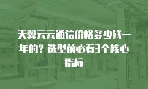 天翼云云通信价格多少钱一年的？选型前必看3个核心指标