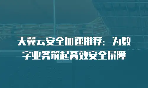 天翼云安全加速推荐：为数字业务筑起高效安全屏障