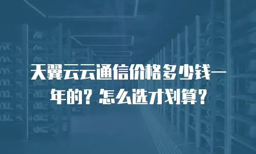 天翼云云通信价格多少钱一年的？怎么选才划算？