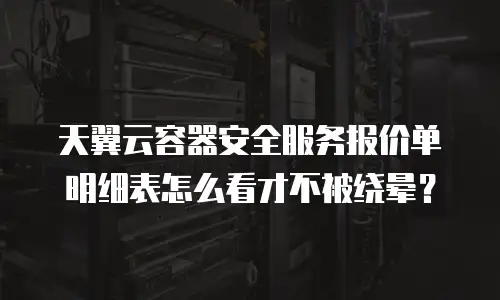 天翼云容器安全服务报价单明细表怎么看才不被绕晕？
