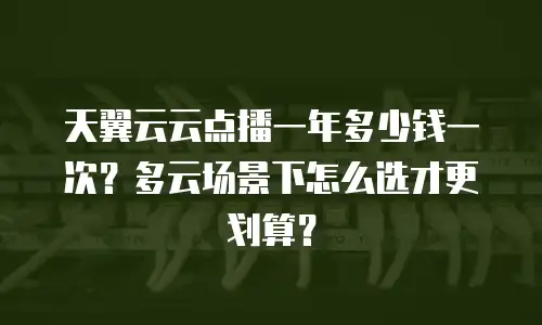 天翼云云点播一年多少钱一次？多云场景下怎么选才更划算？