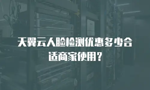 天翼云人脸检测优惠多少合适商家使用？