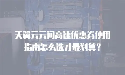 天翼云云间高速优惠券使用指南怎么选才最划算？