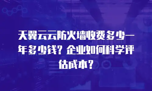 天翼云云防火墙收费多少一年多少钱？企业如何科学评估成本？