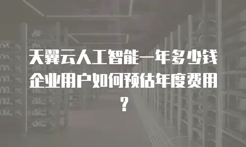 天翼云人工智能一年多少钱 企业用户如何预估年度费用？