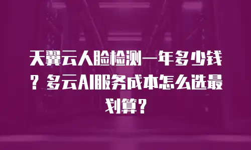 天翼云人脸检测一年多少钱？多云AI服务成本怎么选最划算？