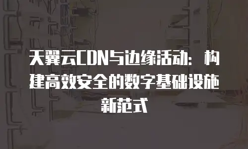 天翼云CDN与边缘活动：构建高效安全的数字基础设施新范式