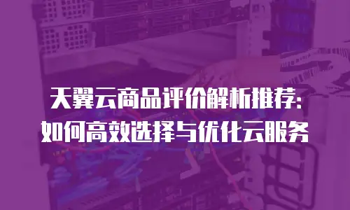 天翼云商品评价解析推荐：如何高效选择与优化云服务