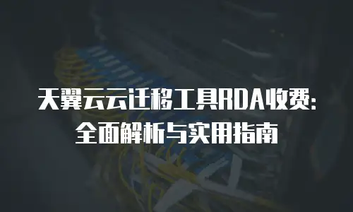 天翼云云迁移工具RDA收费：全面解析与实用指南