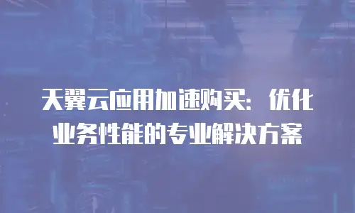 天翼云应用加速购买：优化业务性能的专业解决方案