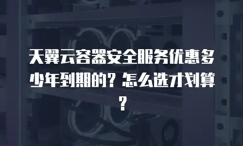 天翼云容器安全服务优惠多少年到期的？怎么选才划算？