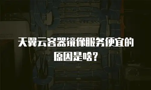 天翼云容器镜像服务便宜的原因是啥？