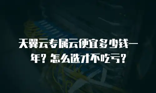 天翼云专属云便宜多少钱一年？怎么选才不吃亏？