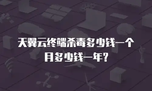 天翼云终端杀毒多少钱一个月多少钱一年？
