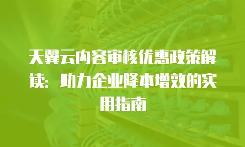天翼云内容审核优惠政策解读：助力企业降本增效的实用指南