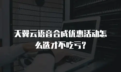 天翼云语音合成优惠活动怎么选才不吃亏？