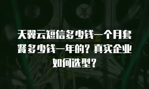 天翼云短信多少钱一个月套餐多少钱一年的？真实企业如何选型？