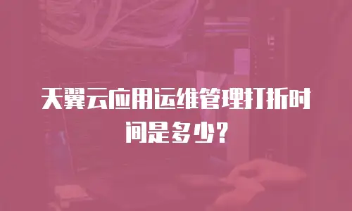 天翼云应用运维管理打折时间是多少？