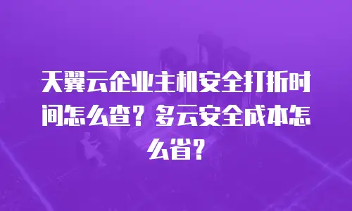 天翼云企业主机安全打折时间怎么查？多云安全成本怎么省？