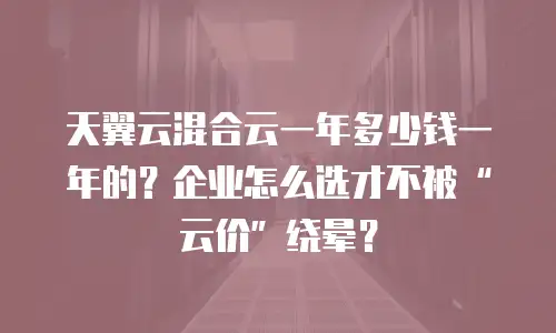 天翼云混合云一年多少钱一年的？企业怎么选才不被“云价”绕晕？