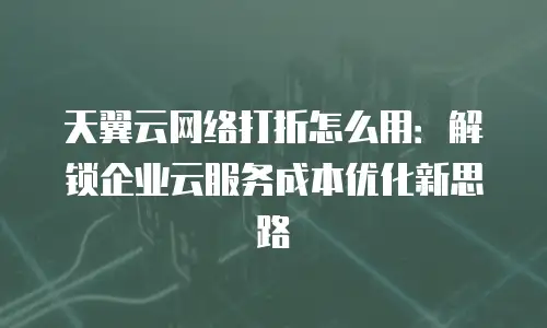 天翼云网络打折怎么用：解锁企业云服务成本优化新思路