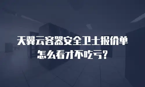 天翼云容器安全卫士报价单怎么看才不吃亏？