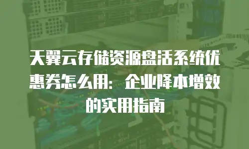 天翼云存储资源盘活系统优惠券怎么用：企业降本增效的实用指南