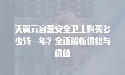 天翼云容器安全卫士购买多少钱一年？全面解析价格与价值