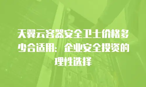 天翼云容器安全卫士价格多少合适用：企业安全投资的理性选择