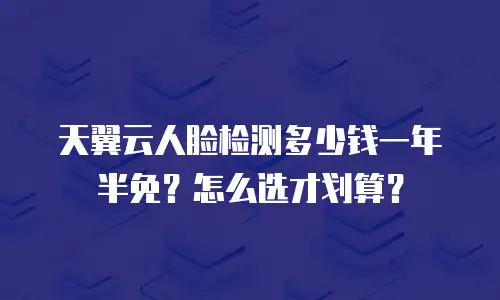 天翼云人脸检测多少钱一年半免？怎么选才划算？