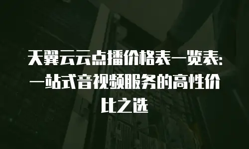 天翼云云点播价格表一览表：一站式音视频服务的高性价比之选