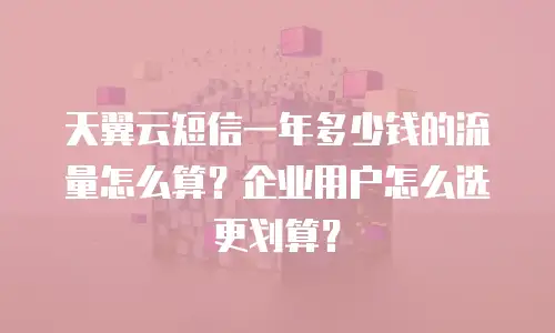 天翼云短信一年多少钱的流量怎么算？企业用户怎么选更划算？