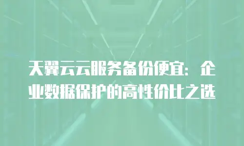 天翼云云服务备份便宜：企业数据保护的高性价比之选