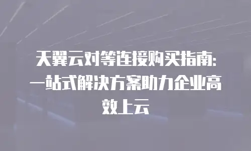 天翼云对等连接购买指南：一站式解决方案助力企业高效上云