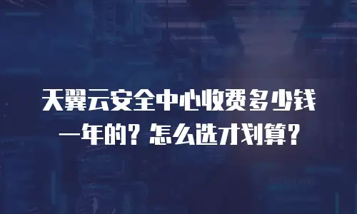 天翼云安全中心收费多少钱一年的？怎么选才划算？
