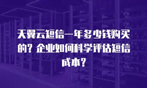天翼云短信一年多少钱购买的？企业如何科学评估短信成本？