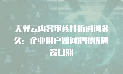天翼云内容审核打折时间多久：企业用户如何把握优惠窗口期