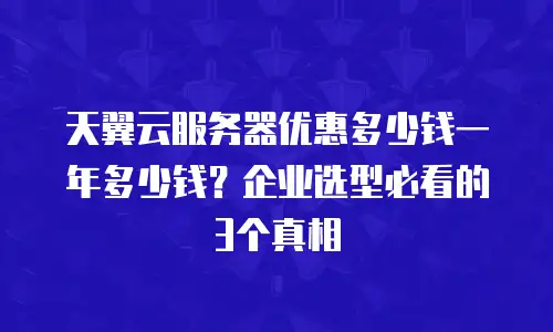天翼云服务器优惠多少钱一年多少钱？企业选型必看的3个真相