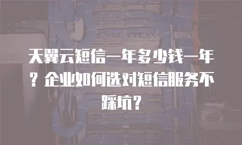 天翼云短信一年多少钱一年？企业如何选对短信服务不踩坑？