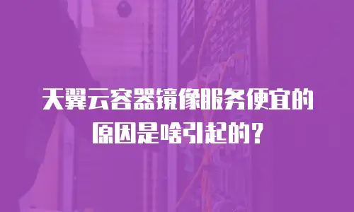 天翼云容器镜像服务便宜的原因是啥引起的？