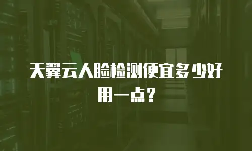 天翼云人脸检测便宜多少好用一点？