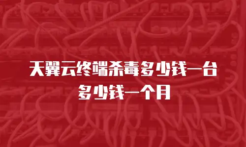 天翼云终端杀毒多少钱一台多少钱一个月