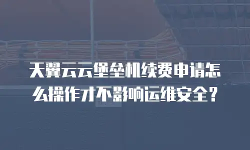 天翼云云堡垒机续费申请怎么操作才不影响运维安全？