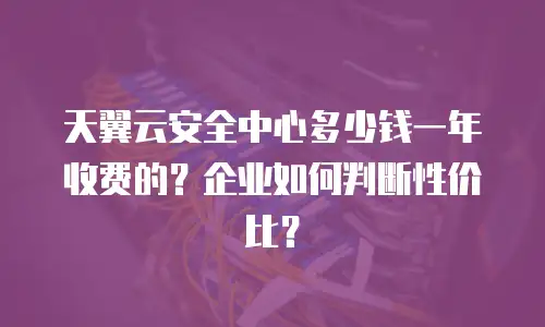 天翼云安全中心多少钱一年收费的？企业如何判断性价比？