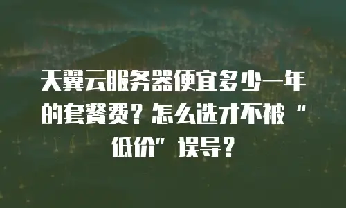天翼云服务器便宜多少一年的套餐费？怎么选才不被&ldquo;低价&rdquo;误导？