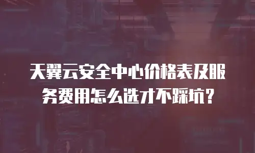 天翼云安全中心价格表及服务费用怎么选才不踩坑？