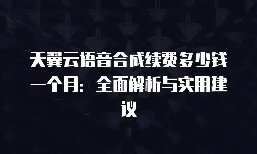 天翼云语音合成续费多少钱一个月：全面解析与实用建议