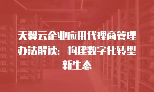 天翼云企业应用代理商管理办法解读：构建数字化转型新生态