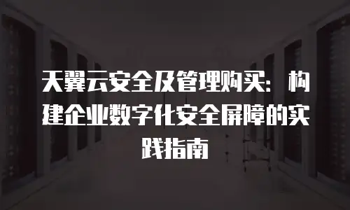 天翼云安全及管理购买：构建企业数字化安全屏障的实践指南