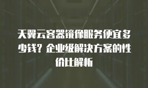 天翼云容器镜像服务便宜多少钱？企业级解决方案的性价比解析